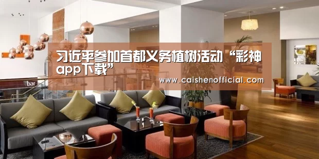 习近平参加首都义务植树活动“彩神app下载”(图2) 彩票软件